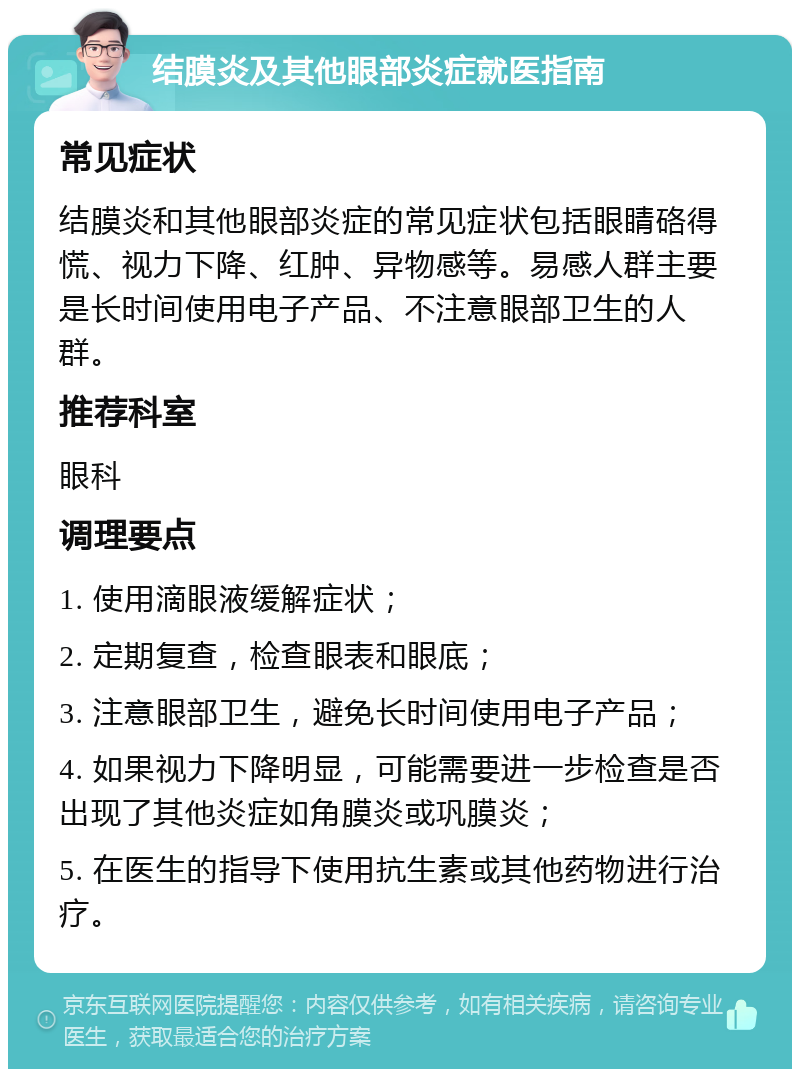 结膜炎及其他眼部炎症就医指南 常见症状 结膜炎和其他眼部炎症的常见症状包括眼睛硌得慌、视力下降、红肿、异物感等。易感人群主要是长时间使用电子产品、不注意眼部卫生的人群。 推荐科室 眼科 调理要点 1. 使用滴眼液缓解症状； 2. 定期复查，检查眼表和眼底； 3. 注意眼部卫生，避免长时间使用电子产品； 4. 如果视力下降明显，可能需要进一步检查是否出现了其他炎症如角膜炎或巩膜炎； 5. 在医生的指导下使用抗生素或其他药物进行治疗。