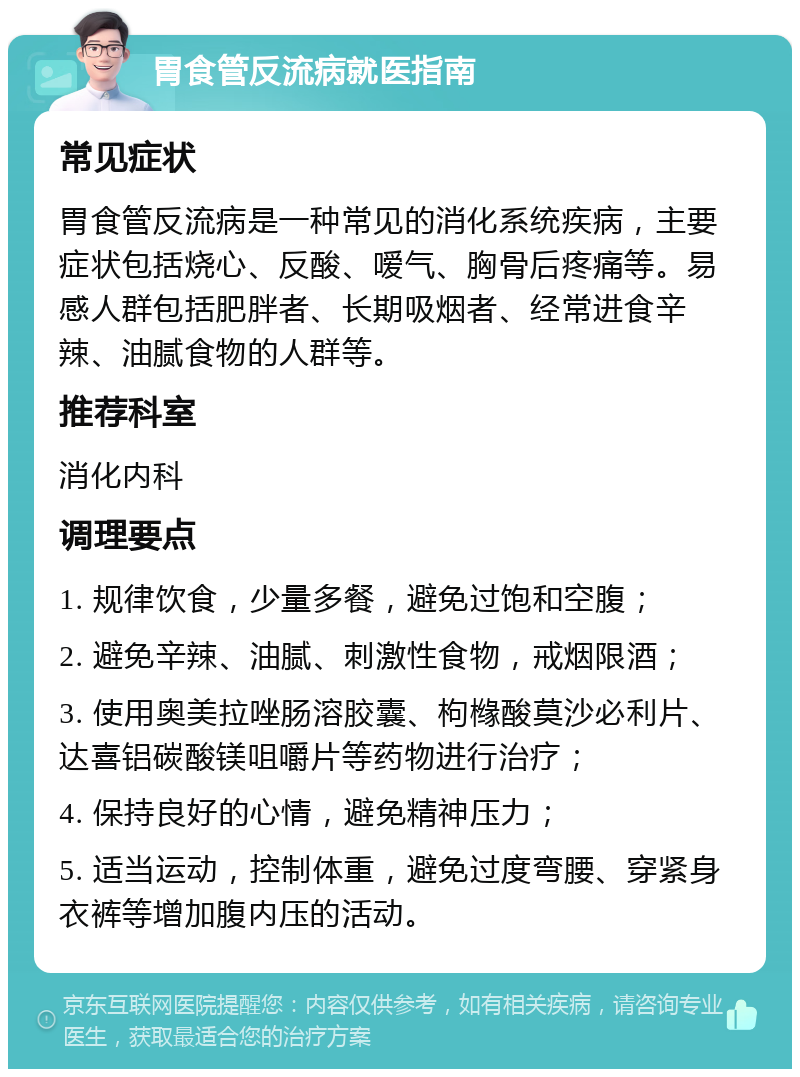 胃食管反流病就医指南 常见症状 胃食管反流病是一种常见的消化系统疾病，主要症状包括烧心、反酸、嗳气、胸骨后疼痛等。易感人群包括肥胖者、长期吸烟者、经常进食辛辣、油腻食物的人群等。 推荐科室 消化内科 调理要点 1. 规律饮食，少量多餐，避免过饱和空腹； 2. 避免辛辣、油腻、刺激性食物，戒烟限酒； 3. 使用奥美拉唑肠溶胶囊、枸橼酸莫沙必利片、达喜铝碳酸镁咀嚼片等药物进行治疗； 4. 保持良好的心情，避免精神压力； 5. 适当运动，控制体重，避免过度弯腰、穿紧身衣裤等增加腹内压的活动。