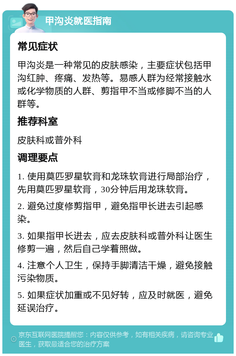 甲沟炎就医指南 常见症状 甲沟炎是一种常见的皮肤感染，主要症状包括甲沟红肿、疼痛、发热等。易感人群为经常接触水或化学物质的人群、剪指甲不当或修脚不当的人群等。 推荐科室 皮肤科或普外科 调理要点 1. 使用莫匹罗星软膏和龙珠软膏进行局部治疗，先用莫匹罗星软膏，30分钟后用龙珠软膏。 2. 避免过度修剪指甲，避免指甲长进去引起感染。 3. 如果指甲长进去，应去皮肤科或普外科让医生修剪一遍，然后自己学着照做。 4. 注意个人卫生，保持手脚清洁干燥，避免接触污染物质。 5. 如果症状加重或不见好转，应及时就医，避免延误治疗。