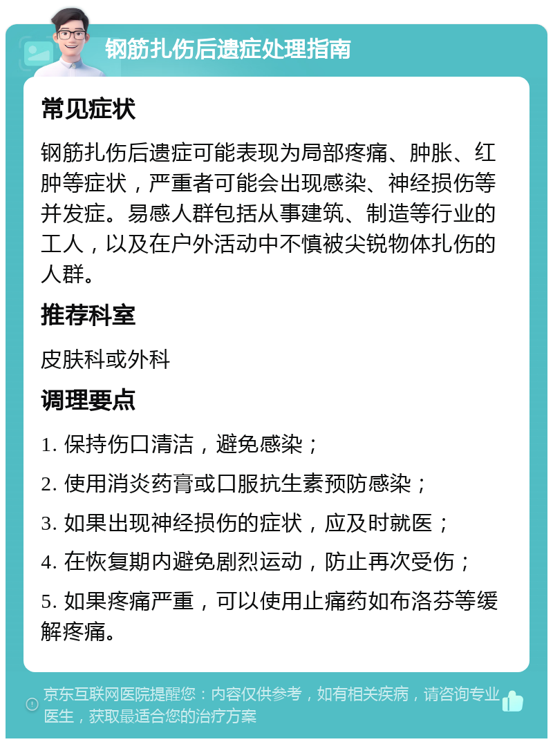 钢筋扎伤后遗症处理指南 常见症状 钢筋扎伤后遗症可能表现为局部疼痛、肿胀、红肿等症状，严重者可能会出现感染、神经损伤等并发症。易感人群包括从事建筑、制造等行业的工人，以及在户外活动中不慎被尖锐物体扎伤的人群。 推荐科室 皮肤科或外科 调理要点 1. 保持伤口清洁，避免感染； 2. 使用消炎药膏或口服抗生素预防感染； 3. 如果出现神经损伤的症状，应及时就医； 4. 在恢复期内避免剧烈运动，防止再次受伤； 5. 如果疼痛严重，可以使用止痛药如布洛芬等缓解疼痛。