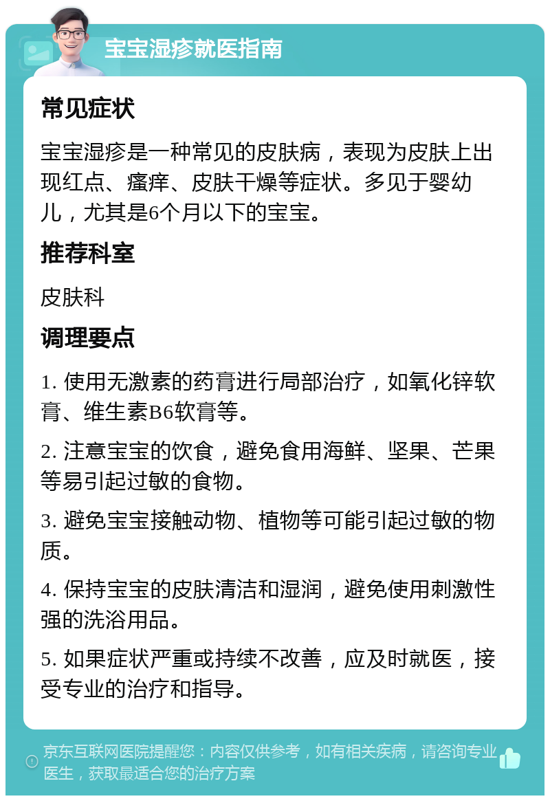 宝宝湿疹就医指南 常见症状 宝宝湿疹是一种常见的皮肤病，表现为皮肤上出现红点、瘙痒、皮肤干燥等症状。多见于婴幼儿，尤其是6个月以下的宝宝。 推荐科室 皮肤科 调理要点 1. 使用无激素的药膏进行局部治疗，如氧化锌软膏、维生素B6软膏等。 2. 注意宝宝的饮食，避免食用海鲜、坚果、芒果等易引起过敏的食物。 3. 避免宝宝接触动物、植物等可能引起过敏的物质。 4. 保持宝宝的皮肤清洁和湿润，避免使用刺激性强的洗浴用品。 5. 如果症状严重或持续不改善，应及时就医，接受专业的治疗和指导。