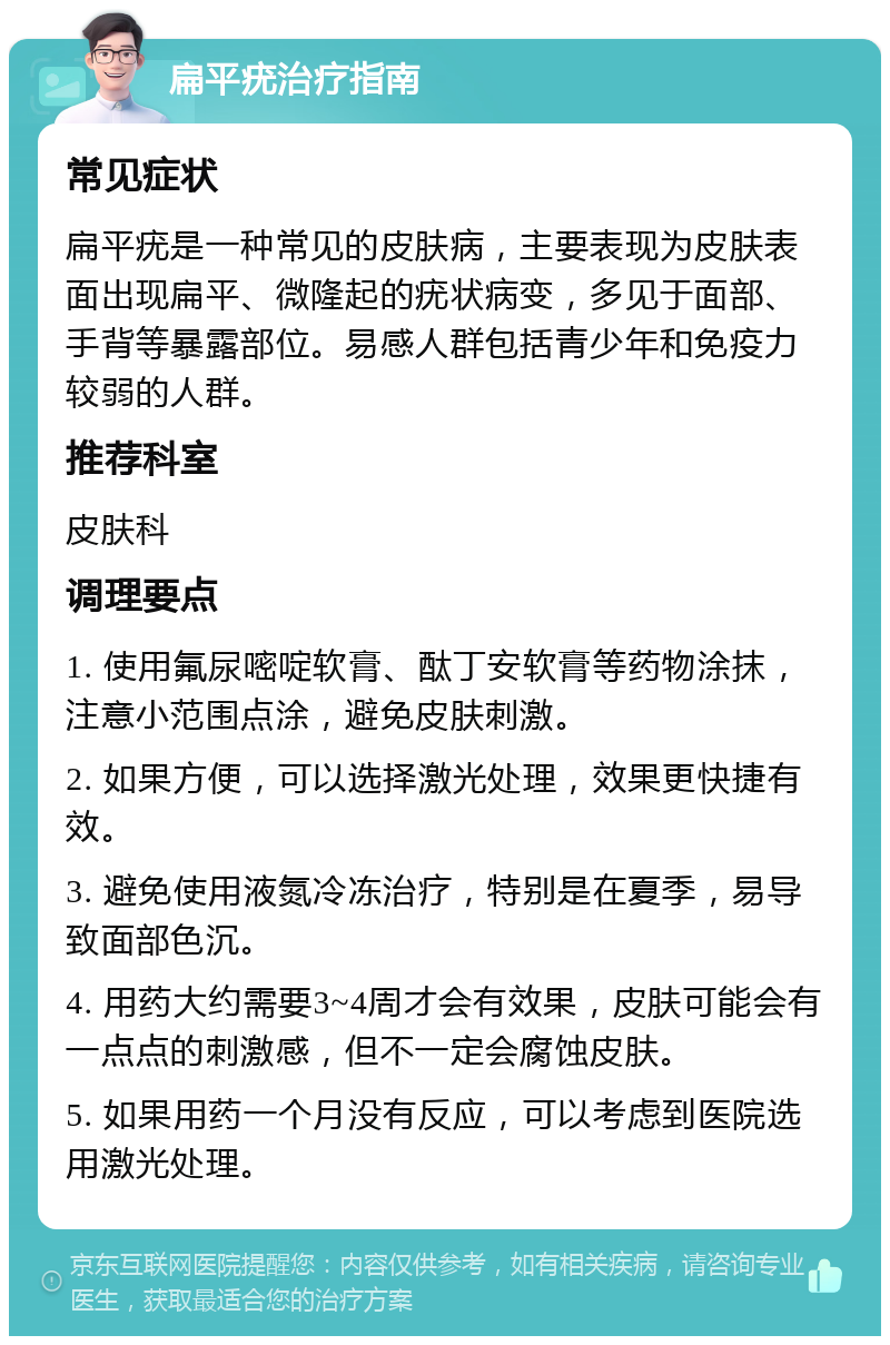 扁平疣治疗指南 常见症状 扁平疣是一种常见的皮肤病，主要表现为皮肤表面出现扁平、微隆起的疣状病变，多见于面部、手背等暴露部位。易感人群包括青少年和免疫力较弱的人群。 推荐科室 皮肤科 调理要点 1. 使用氟尿嘧啶软膏、酞丁安软膏等药物涂抹，注意小范围点涂，避免皮肤刺激。 2. 如果方便，可以选择激光处理，效果更快捷有效。 3. 避免使用液氮冷冻治疗，特别是在夏季，易导致面部色沉。 4. 用药大约需要3~4周才会有效果，皮肤可能会有一点点的刺激感，但不一定会腐蚀皮肤。 5. 如果用药一个月没有反应，可以考虑到医院选用激光处理。