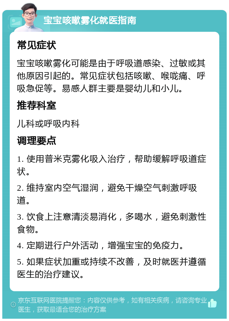 宝宝咳嗽雾化就医指南 常见症状 宝宝咳嗽雾化可能是由于呼吸道感染、过敏或其他原因引起的。常见症状包括咳嗽、喉咙痛、呼吸急促等。易感人群主要是婴幼儿和小儿。 推荐科室 儿科或呼吸内科 调理要点 1. 使用普米克雾化吸入治疗，帮助缓解呼吸道症状。 2. 维持室内空气湿润，避免干燥空气刺激呼吸道。 3. 饮食上注意清淡易消化，多喝水，避免刺激性食物。 4. 定期进行户外活动，增强宝宝的免疫力。 5. 如果症状加重或持续不改善，及时就医并遵循医生的治疗建议。