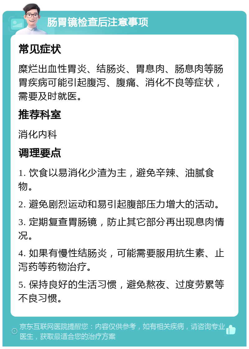 肠胃镜检查后注意事项 常见症状 糜烂出血性胃炎、结肠炎、胃息肉、肠息肉等肠胃疾病可能引起腹泻、腹痛、消化不良等症状，需要及时就医。 推荐科室 消化内科 调理要点 1. 饮食以易消化少渣为主，避免辛辣、油腻食物。 2. 避免剧烈运动和易引起腹部压力增大的活动。 3. 定期复查胃肠镜，防止其它部分再出现息肉情况。 4. 如果有慢性结肠炎，可能需要服用抗生素、止泻药等药物治疗。 5. 保持良好的生活习惯，避免熬夜、过度劳累等不良习惯。