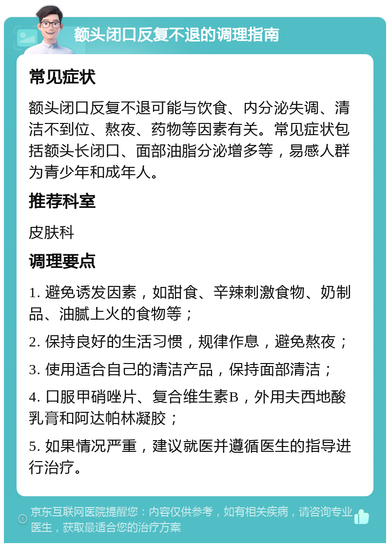 额头闭口反复不退的调理指南 常见症状 额头闭口反复不退可能与饮食、内分泌失调、清洁不到位、熬夜、药物等因素有关。常见症状包括额头长闭口、面部油脂分泌增多等，易感人群为青少年和成年人。 推荐科室 皮肤科 调理要点 1. 避免诱发因素，如甜食、辛辣刺激食物、奶制品、油腻上火的食物等； 2. 保持良好的生活习惯，规律作息，避免熬夜； 3. 使用适合自己的清洁产品，保持面部清洁； 4. 口服甲硝唑片、复合维生素B，外用夫西地酸乳膏和阿达帕林凝胶； 5. 如果情况严重，建议就医并遵循医生的指导进行治疗。