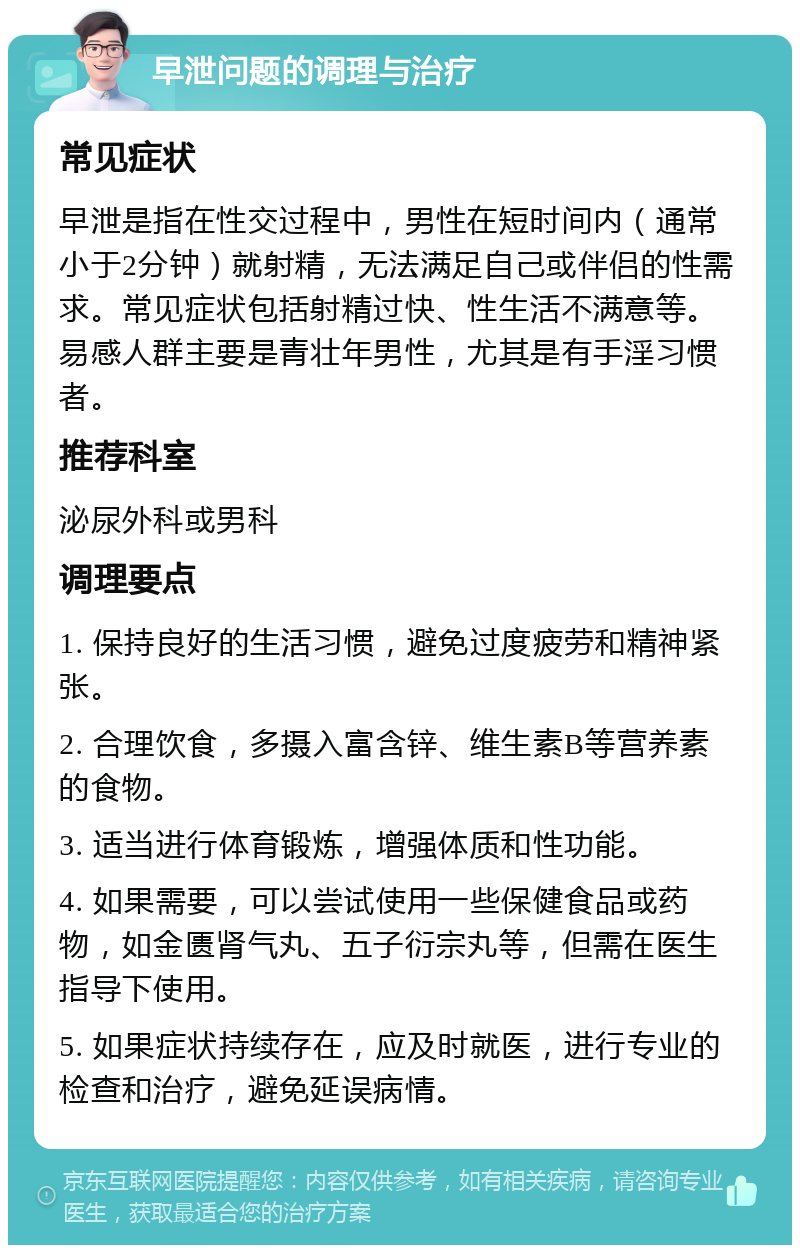 早泄问题的调理与治疗 常见症状 早泄是指在性交过程中，男性在短时间内（通常小于2分钟）就射精，无法满足自己或伴侣的性需求。常见症状包括射精过快、性生活不满意等。易感人群主要是青壮年男性，尤其是有手淫习惯者。 推荐科室 泌尿外科或男科 调理要点 1. 保持良好的生活习惯，避免过度疲劳和精神紧张。 2. 合理饮食，多摄入富含锌、维生素B等营养素的食物。 3. 适当进行体育锻炼，增强体质和性功能。 4. 如果需要，可以尝试使用一些保健食品或药物，如金匮肾气丸、五子衍宗丸等，但需在医生指导下使用。 5. 如果症状持续存在，应及时就医，进行专业的检查和治疗，避免延误病情。