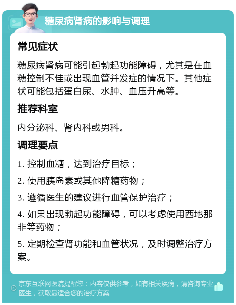 糖尿病肾病的影响与调理 常见症状 糖尿病肾病可能引起勃起功能障碍，尤其是在血糖控制不佳或出现血管并发症的情况下。其他症状可能包括蛋白尿、水肿、血压升高等。 推荐科室 内分泌科、肾内科或男科。 调理要点 1. 控制血糖，达到治疗目标； 2. 使用胰岛素或其他降糖药物； 3. 遵循医生的建议进行血管保护治疗； 4. 如果出现勃起功能障碍，可以考虑使用西地那非等药物； 5. 定期检查肾功能和血管状况，及时调整治疗方案。