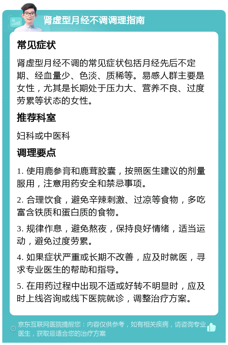 肾虚型月经不调调理指南 常见症状 肾虚型月经不调的常见症状包括月经先后不定期、经血量少、色淡、质稀等。易感人群主要是女性，尤其是长期处于压力大、营养不良、过度劳累等状态的女性。 推荐科室 妇科或中医科 调理要点 1. 使用鹿参膏和鹿茸胶囊，按照医生建议的剂量服用，注意用药安全和禁忌事项。 2. 合理饮食，避免辛辣刺激、过凉等食物，多吃富含铁质和蛋白质的食物。 3. 规律作息，避免熬夜，保持良好情绪，适当运动，避免过度劳累。 4. 如果症状严重或长期不改善，应及时就医，寻求专业医生的帮助和指导。 5. 在用药过程中出现不适或好转不明显时，应及时上线咨询或线下医院就诊，调整治疗方案。