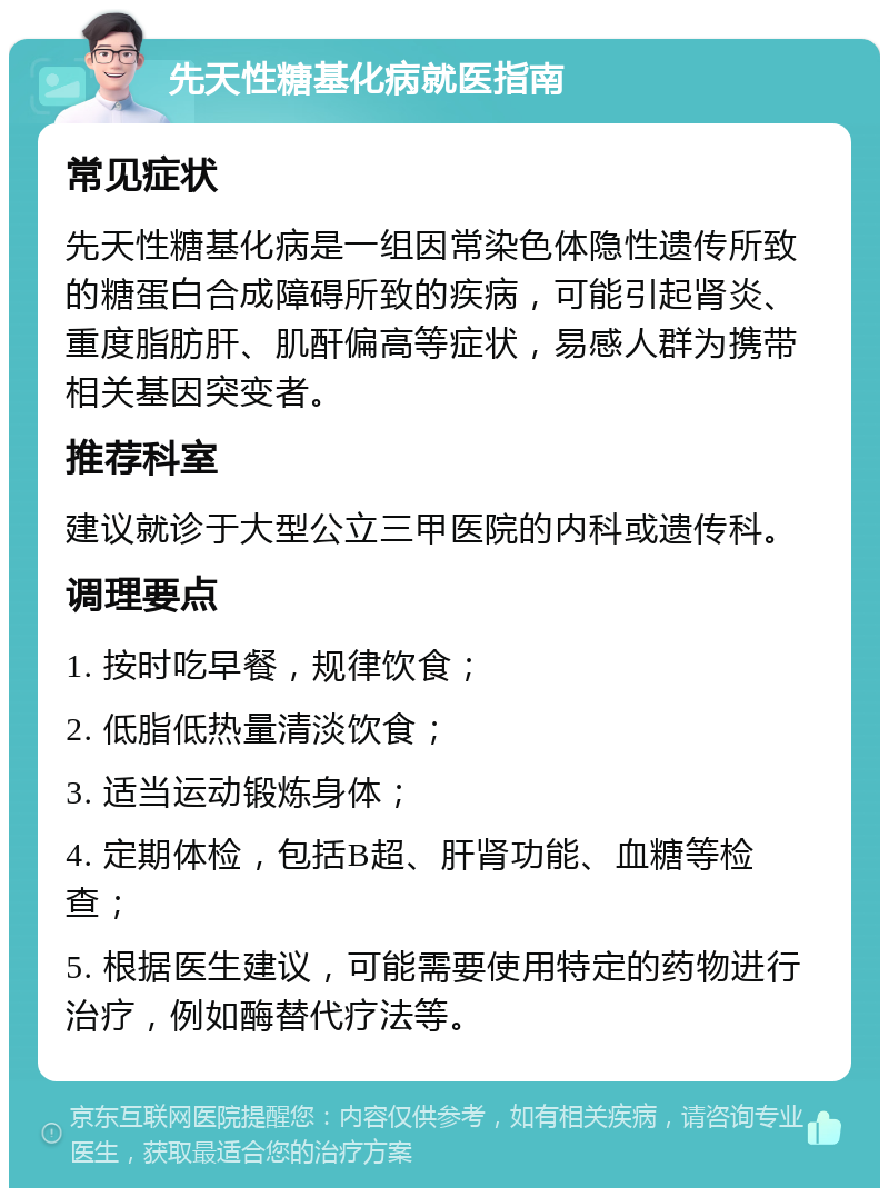 先天性糖基化病就医指南 常见症状 先天性糖基化病是一组因常染色体隐性遗传所致的糖蛋白合成障碍所致的疾病，可能引起肾炎、重度脂肪肝、肌酐偏高等症状，易感人群为携带相关基因突变者。 推荐科室 建议就诊于大型公立三甲医院的内科或遗传科。 调理要点 1. 按时吃早餐，规律饮食； 2. 低脂低热量清淡饮食； 3. 适当运动锻炼身体； 4. 定期体检，包括B超、肝肾功能、血糖等检查； 5. 根据医生建议，可能需要使用特定的药物进行治疗，例如酶替代疗法等。