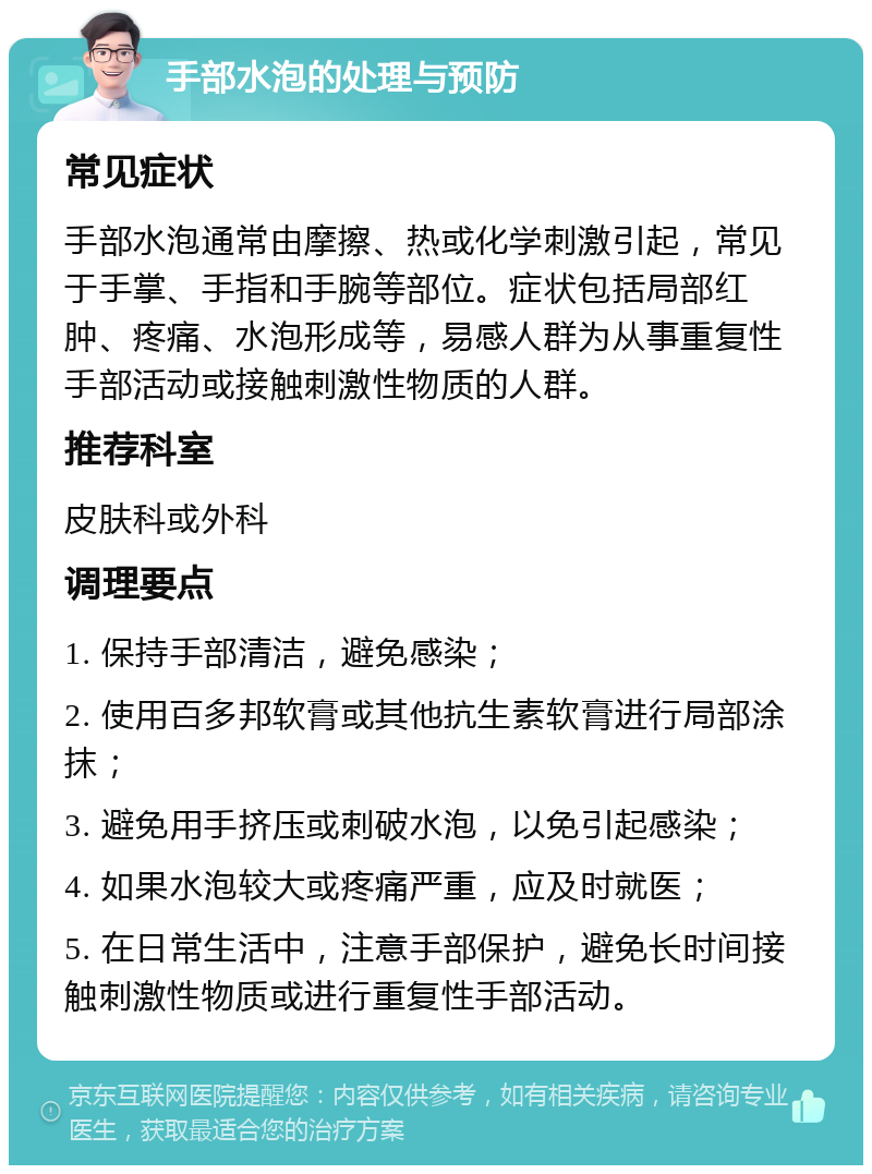 手部水泡的处理与预防 常见症状 手部水泡通常由摩擦、热或化学刺激引起，常见于手掌、手指和手腕等部位。症状包括局部红肿、疼痛、水泡形成等，易感人群为从事重复性手部活动或接触刺激性物质的人群。 推荐科室 皮肤科或外科 调理要点 1. 保持手部清洁，避免感染； 2. 使用百多邦软膏或其他抗生素软膏进行局部涂抹； 3. 避免用手挤压或刺破水泡，以免引起感染； 4. 如果水泡较大或疼痛严重，应及时就医； 5. 在日常生活中，注意手部保护，避免长时间接触刺激性物质或进行重复性手部活动。