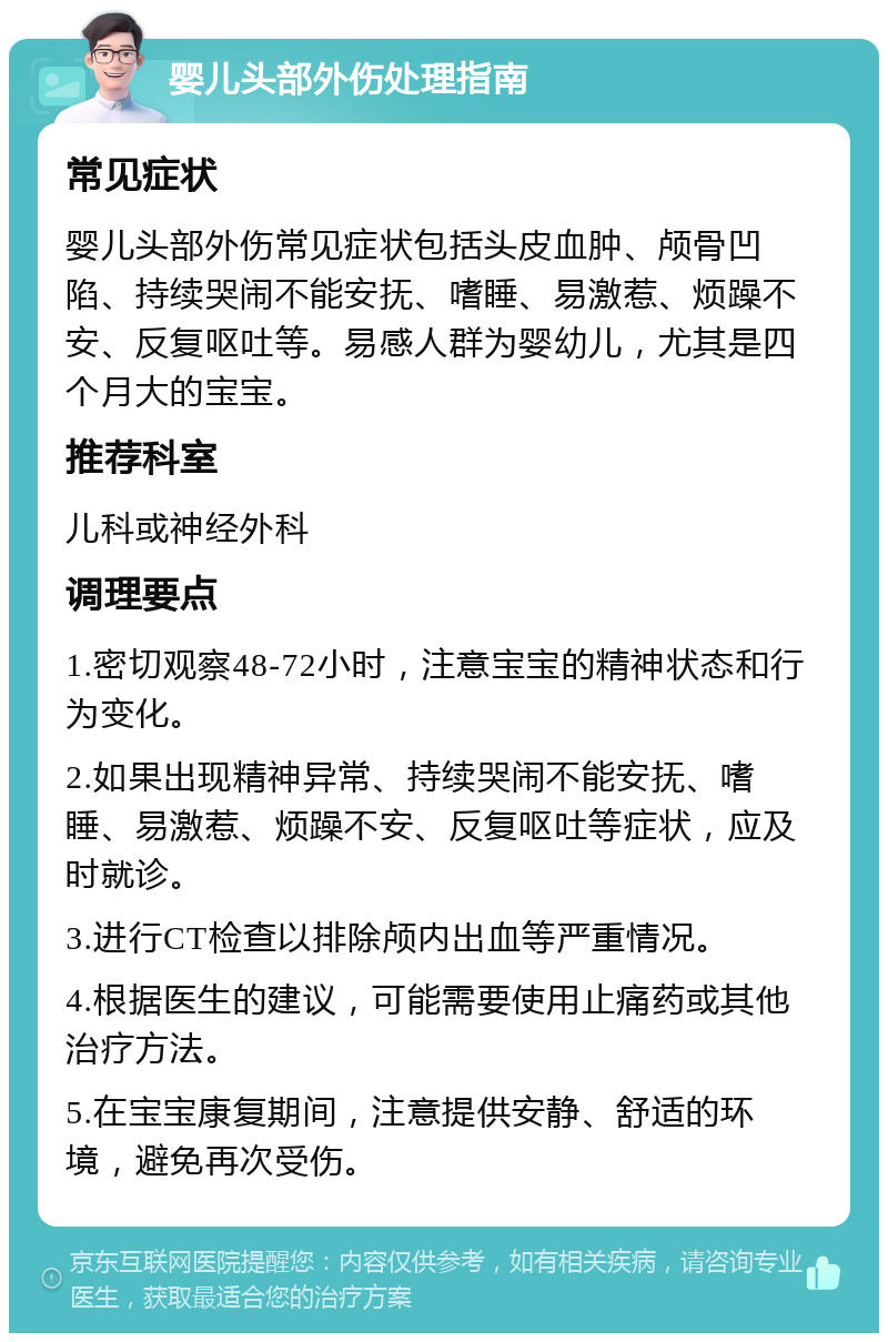 婴儿头部外伤处理指南 常见症状 婴儿头部外伤常见症状包括头皮血肿、颅骨凹陷、持续哭闹不能安抚、嗜睡、易激惹、烦躁不安、反复呕吐等。易感人群为婴幼儿，尤其是四个月大的宝宝。 推荐科室 儿科或神经外科 调理要点 1.密切观察48-72小时，注意宝宝的精神状态和行为变化。 2.如果出现精神异常、持续哭闹不能安抚、嗜睡、易激惹、烦躁不安、反复呕吐等症状，应及时就诊。 3.进行CT检查以排除颅内出血等严重情况。 4.根据医生的建议，可能需要使用止痛药或其他治疗方法。 5.在宝宝康复期间，注意提供安静、舒适的环境，避免再次受伤。