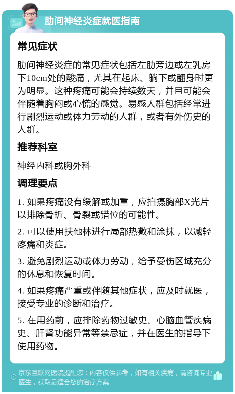 肋间神经炎症就医指南 常见症状 肋间神经炎症的常见症状包括左肋旁边或左乳房下10cm处的酸痛，尤其在起床、躺下或翻身时更为明显。这种疼痛可能会持续数天，并且可能会伴随着胸闷或心慌的感觉。易感人群包括经常进行剧烈运动或体力劳动的人群，或者有外伤史的人群。 推荐科室 神经内科或胸外科 调理要点 1. 如果疼痛没有缓解或加重，应拍摄胸部X光片以排除骨折、骨裂或错位的可能性。 2. 可以使用扶他林进行局部热敷和涂抹，以减轻疼痛和炎症。 3. 避免剧烈运动或体力劳动，给予受伤区域充分的休息和恢复时间。 4. 如果疼痛严重或伴随其他症状，应及时就医，接受专业的诊断和治疗。 5. 在用药前，应排除药物过敏史、心脑血管疾病史、肝肾功能异常等禁忌症，并在医生的指导下使用药物。