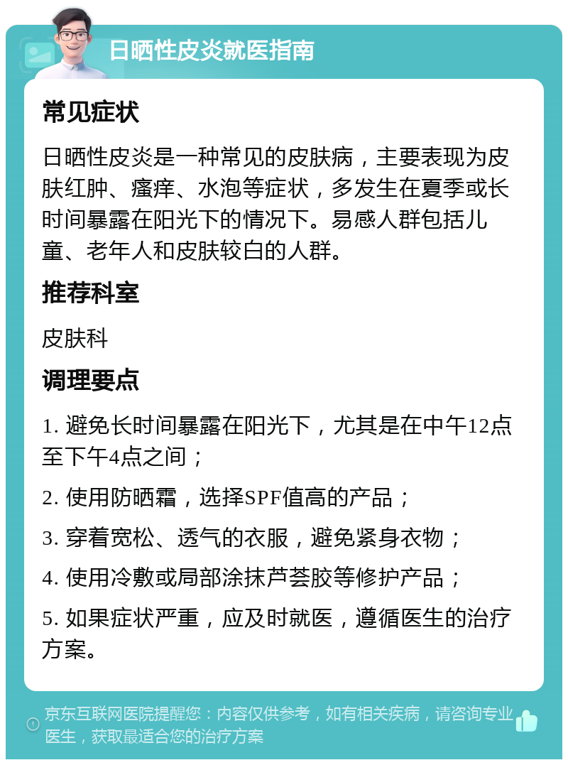 日晒性皮炎就医指南 常见症状 日晒性皮炎是一种常见的皮肤病，主要表现为皮肤红肿、瘙痒、水泡等症状，多发生在夏季或长时间暴露在阳光下的情况下。易感人群包括儿童、老年人和皮肤较白的人群。 推荐科室 皮肤科 调理要点 1. 避免长时间暴露在阳光下，尤其是在中午12点至下午4点之间； 2. 使用防晒霜，选择SPF值高的产品； 3. 穿着宽松、透气的衣服，避免紧身衣物； 4. 使用冷敷或局部涂抹芦荟胶等修护产品； 5. 如果症状严重，应及时就医，遵循医生的治疗方案。