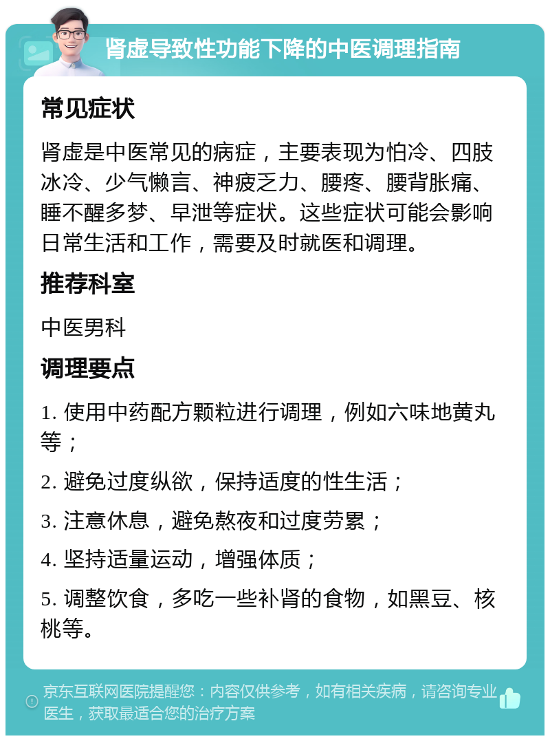 肾虚导致性功能下降的中医调理指南 常见症状 肾虚是中医常见的病症，主要表现为怕冷、四肢冰冷、少气懒言、神疲乏力、腰疼、腰背胀痛、睡不醒多梦、早泄等症状。这些症状可能会影响日常生活和工作，需要及时就医和调理。 推荐科室 中医男科 调理要点 1. 使用中药配方颗粒进行调理，例如六味地黄丸等； 2. 避免过度纵欲，保持适度的性生活； 3. 注意休息，避免熬夜和过度劳累； 4. 坚持适量运动，增强体质； 5. 调整饮食，多吃一些补肾的食物，如黑豆、核桃等。