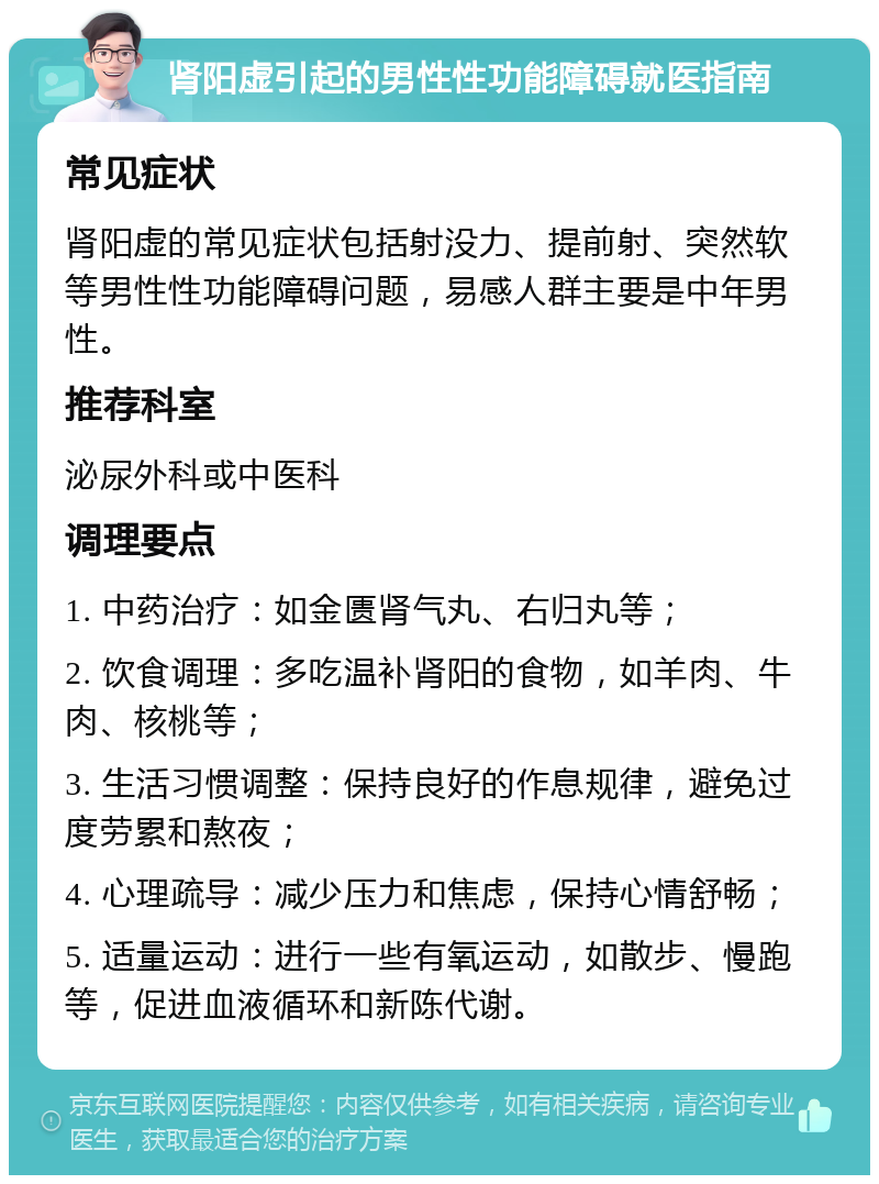 肾阳虚引起的男性性功能障碍就医指南 常见症状 肾阳虚的常见症状包括射没力、提前射、突然软等男性性功能障碍问题，易感人群主要是中年男性。 推荐科室 泌尿外科或中医科 调理要点 1. 中药治疗：如金匮肾气丸、右归丸等； 2. 饮食调理：多吃温补肾阳的食物，如羊肉、牛肉、核桃等； 3. 生活习惯调整：保持良好的作息规律，避免过度劳累和熬夜； 4. 心理疏导：减少压力和焦虑，保持心情舒畅； 5. 适量运动：进行一些有氧运动，如散步、慢跑等，促进血液循环和新陈代谢。