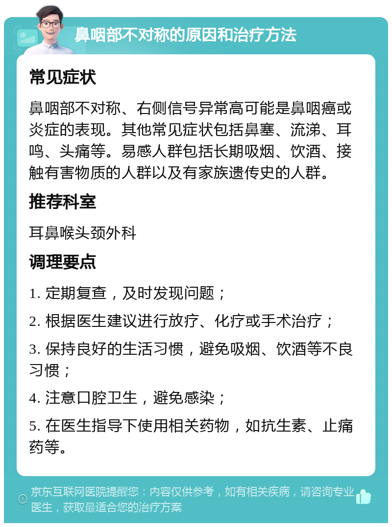 鼻咽部不对称的原因和治疗方法 常见症状 鼻咽部不对称、右侧信号异常高可能是鼻咽癌或炎症的表现。其他常见症状包括鼻塞、流涕、耳鸣、头痛等。易感人群包括长期吸烟、饮酒、接触有害物质的人群以及有家族遗传史的人群。 推荐科室 耳鼻喉头颈外科 调理要点 1. 定期复查，及时发现问题； 2. 根据医生建议进行放疗、化疗或手术治疗； 3. 保持良好的生活习惯，避免吸烟、饮酒等不良习惯； 4. 注意口腔卫生，避免感染； 5. 在医生指导下使用相关药物，如抗生素、止痛药等。