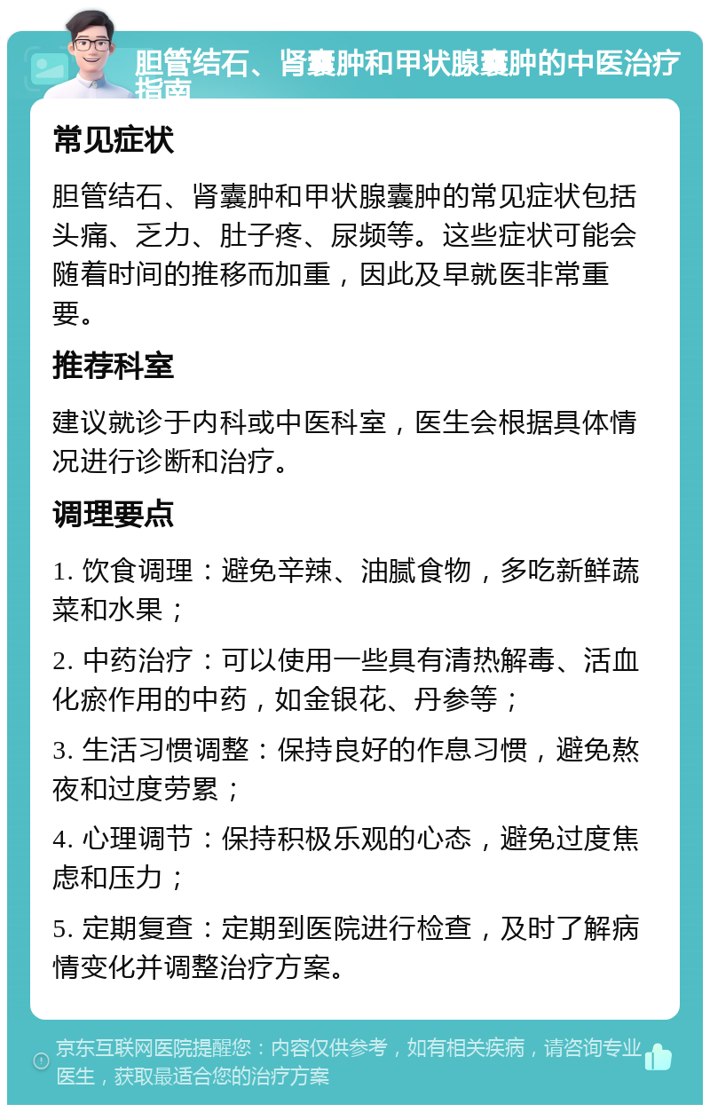 胆管结石、肾囊肿和甲状腺囊肿的中医治疗指南 常见症状 胆管结石、肾囊肿和甲状腺囊肿的常见症状包括头痛、乏力、肚子疼、尿频等。这些症状可能会随着时间的推移而加重，因此及早就医非常重要。 推荐科室 建议就诊于内科或中医科室，医生会根据具体情况进行诊断和治疗。 调理要点 1. 饮食调理：避免辛辣、油腻食物，多吃新鲜蔬菜和水果； 2. 中药治疗：可以使用一些具有清热解毒、活血化瘀作用的中药，如金银花、丹参等； 3. 生活习惯调整：保持良好的作息习惯，避免熬夜和过度劳累； 4. 心理调节：保持积极乐观的心态，避免过度焦虑和压力； 5. 定期复查：定期到医院进行检查，及时了解病情变化并调整治疗方案。