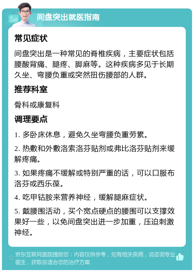 间盘突出就医指南 常见症状 间盘突出是一种常见的脊椎疾病，主要症状包括腰酸背痛、腿疼、脚麻等。这种疾病多见于长期久坐、弯腰负重或突然扭伤腰部的人群。 推荐科室 骨科或康复科 调理要点 1. 多卧床休息，避免久坐弯腰负重劳累。 2. 热敷和外敷洛索洛芬贴剂或弗比洛芬贴剂来缓解疼痛。 3. 如果疼痛不缓解或特别严重的话，可以口服布洛芬或西乐葆。 4. 吃甲钴胺来营养神经，缓解腿麻症状。 5. 戴腰围活动，买个宽点硬点的腰围可以支撑效果好一些，以免间盘突出进一步加重，压迫刺激神经。