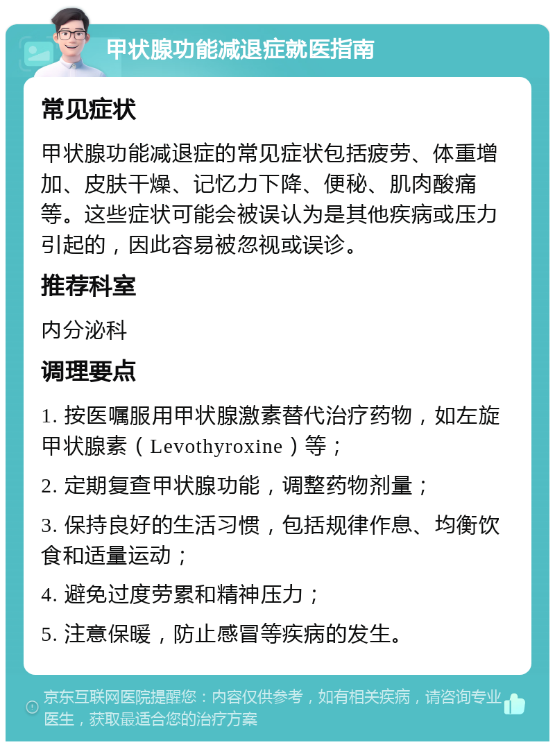 甲状腺功能减退症就医指南 常见症状 甲状腺功能减退症的常见症状包括疲劳、体重增加、皮肤干燥、记忆力下降、便秘、肌肉酸痛等。这些症状可能会被误认为是其他疾病或压力引起的，因此容易被忽视或误诊。 推荐科室 内分泌科 调理要点 1. 按医嘱服用甲状腺激素替代治疗药物，如左旋甲状腺素（Levothyroxine）等； 2. 定期复查甲状腺功能，调整药物剂量； 3. 保持良好的生活习惯，包括规律作息、均衡饮食和适量运动； 4. 避免过度劳累和精神压力； 5. 注意保暖，防止感冒等疾病的发生。