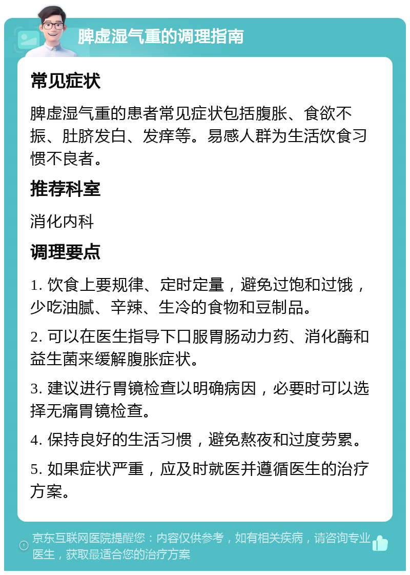 脾虚湿气重的调理指南 常见症状 脾虚湿气重的患者常见症状包括腹胀、食欲不振、肚脐发白、发痒等。易感人群为生活饮食习惯不良者。 推荐科室 消化内科 调理要点 1. 饮食上要规律、定时定量，避免过饱和过饿，少吃油腻、辛辣、生冷的食物和豆制品。 2. 可以在医生指导下口服胃肠动力药、消化酶和益生菌来缓解腹胀症状。 3. 建议进行胃镜检查以明确病因，必要时可以选择无痛胃镜检查。 4. 保持良好的生活习惯，避免熬夜和过度劳累。 5. 如果症状严重，应及时就医并遵循医生的治疗方案。