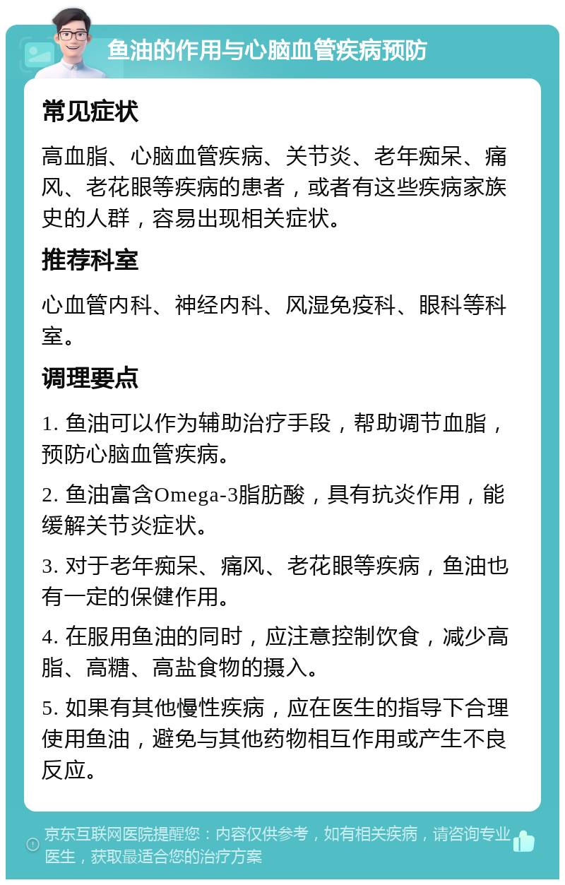 鱼油的作用与心脑血管疾病预防 常见症状 高血脂、心脑血管疾病、关节炎、老年痴呆、痛风、老花眼等疾病的患者，或者有这些疾病家族史的人群，容易出现相关症状。 推荐科室 心血管内科、神经内科、风湿免疫科、眼科等科室。 调理要点 1. 鱼油可以作为辅助治疗手段，帮助调节血脂，预防心脑血管疾病。 2. 鱼油富含Omega-3脂肪酸，具有抗炎作用，能缓解关节炎症状。 3. 对于老年痴呆、痛风、老花眼等疾病，鱼油也有一定的保健作用。 4. 在服用鱼油的同时，应注意控制饮食，减少高脂、高糖、高盐食物的摄入。 5. 如果有其他慢性疾病，应在医生的指导下合理使用鱼油，避免与其他药物相互作用或产生不良反应。