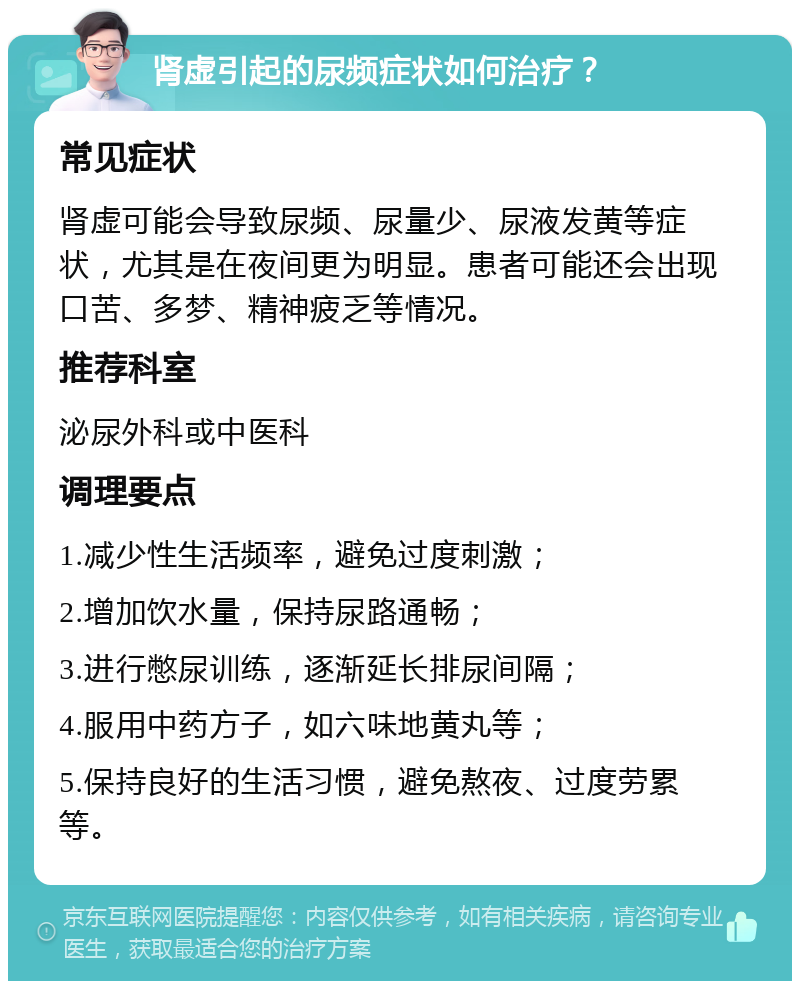 肾虚引起的尿频症状如何治疗？ 常见症状 肾虚可能会导致尿频、尿量少、尿液发黄等症状，尤其是在夜间更为明显。患者可能还会出现口苦、多梦、精神疲乏等情况。 推荐科室 泌尿外科或中医科 调理要点 1.减少性生活频率，避免过度刺激； 2.增加饮水量，保持尿路通畅； 3.进行憋尿训练，逐渐延长排尿间隔； 4.服用中药方子，如六味地黄丸等； 5.保持良好的生活习惯，避免熬夜、过度劳累等。