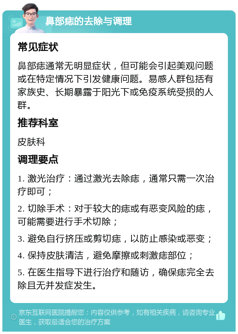 鼻部痣的去除与调理 常见症状 鼻部痣通常无明显症状，但可能会引起美观问题或在特定情况下引发健康问题。易感人群包括有家族史、长期暴露于阳光下或免疫系统受损的人群。 推荐科室 皮肤科 调理要点 1. 激光治疗：通过激光去除痣，通常只需一次治疗即可； 2. 切除手术：对于较大的痣或有恶变风险的痣，可能需要进行手术切除； 3. 避免自行挤压或剪切痣，以防止感染或恶变； 4. 保持皮肤清洁，避免摩擦或刺激痣部位； 5. 在医生指导下进行治疗和随访，确保痣完全去除且无并发症发生。