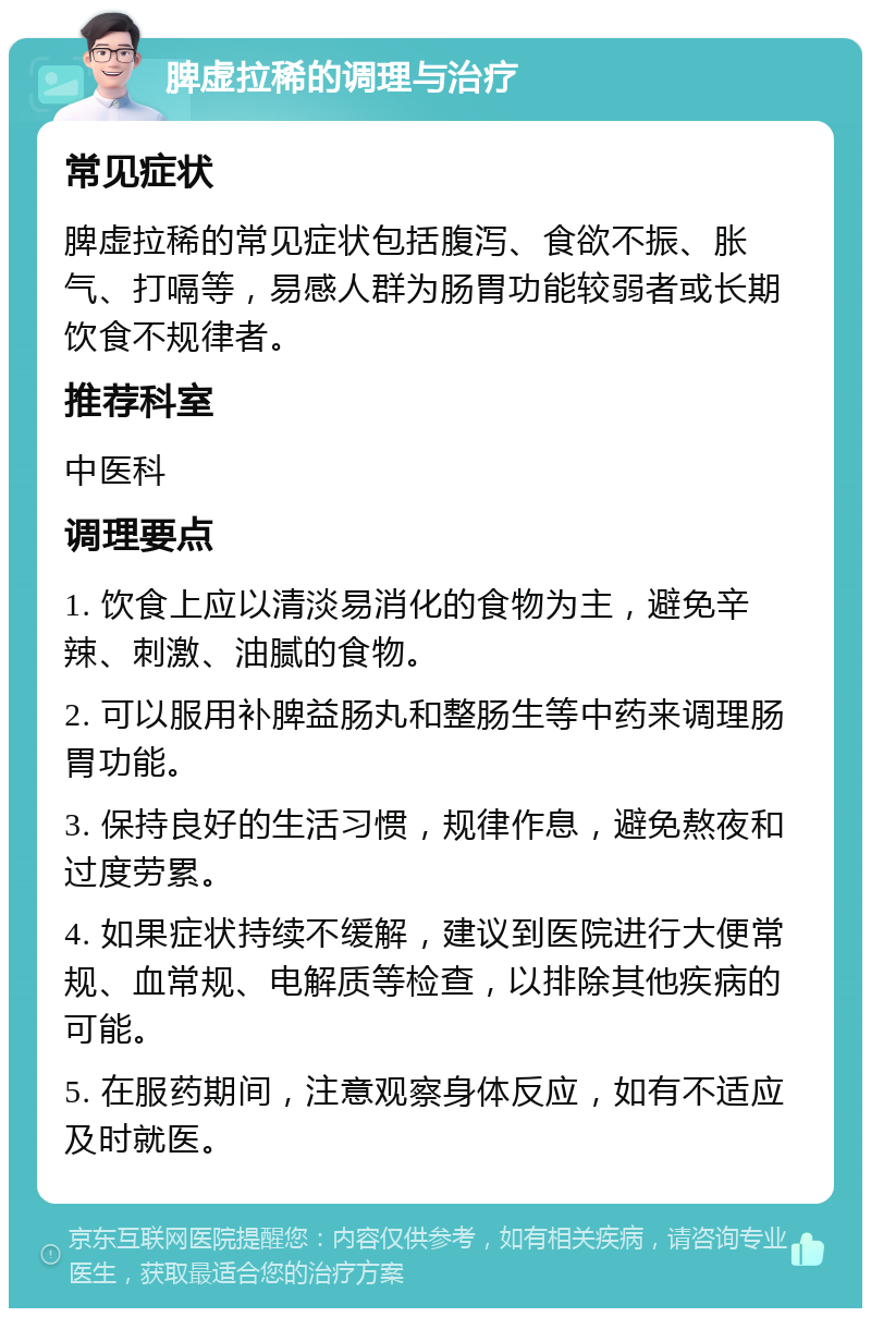 脾虚拉稀的调理与治疗 常见症状 脾虚拉稀的常见症状包括腹泻、食欲不振、胀气、打嗝等，易感人群为肠胃功能较弱者或长期饮食不规律者。 推荐科室 中医科 调理要点 1. 饮食上应以清淡易消化的食物为主，避免辛辣、刺激、油腻的食物。 2. 可以服用补脾益肠丸和整肠生等中药来调理肠胃功能。 3. 保持良好的生活习惯，规律作息，避免熬夜和过度劳累。 4. 如果症状持续不缓解，建议到医院进行大便常规、血常规、电解质等检查，以排除其他疾病的可能。 5. 在服药期间，注意观察身体反应，如有不适应及时就医。