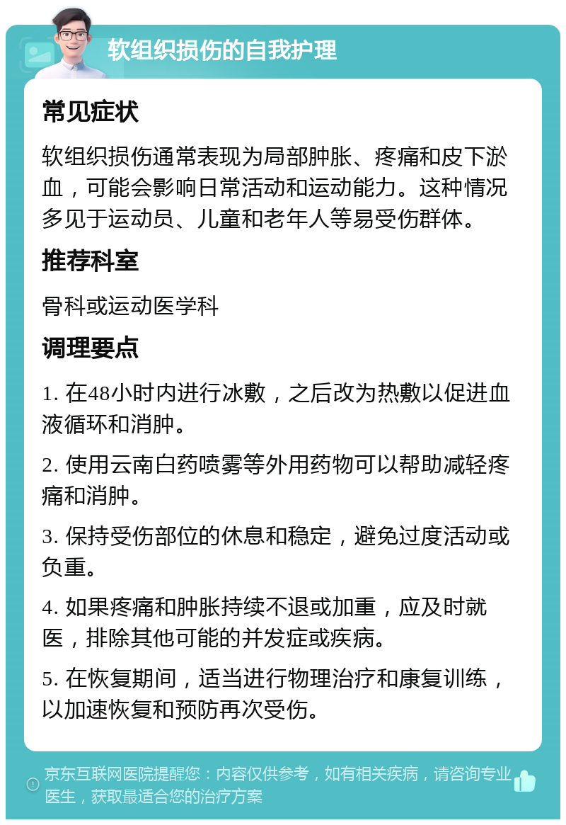 软组织损伤的自我护理 常见症状 软组织损伤通常表现为局部肿胀、疼痛和皮下淤血，可能会影响日常活动和运动能力。这种情况多见于运动员、儿童和老年人等易受伤群体。 推荐科室 骨科或运动医学科 调理要点 1. 在48小时内进行冰敷，之后改为热敷以促进血液循环和消肿。 2. 使用云南白药喷雾等外用药物可以帮助减轻疼痛和消肿。 3. 保持受伤部位的休息和稳定，避免过度活动或负重。 4. 如果疼痛和肿胀持续不退或加重，应及时就医，排除其他可能的并发症或疾病。 5. 在恢复期间，适当进行物理治疗和康复训练，以加速恢复和预防再次受伤。