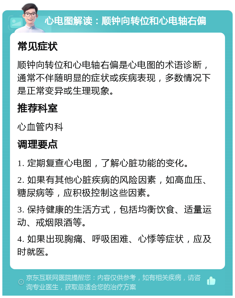 心电图解读：顺钟向转位和心电轴右偏 常见症状 顺钟向转位和心电轴右偏是心电图的术语诊断，通常不伴随明显的症状或疾病表现，多数情况下是正常变异或生理现象。 推荐科室 心血管内科 调理要点 1. 定期复查心电图，了解心脏功能的变化。 2. 如果有其他心脏疾病的风险因素，如高血压、糖尿病等，应积极控制这些因素。 3. 保持健康的生活方式，包括均衡饮食、适量运动、戒烟限酒等。 4. 如果出现胸痛、呼吸困难、心悸等症状，应及时就医。