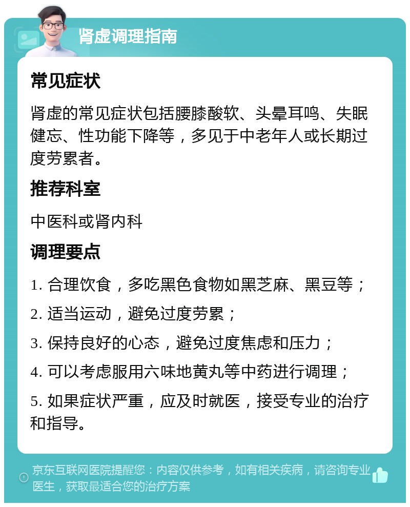 肾虚调理指南 常见症状 肾虚的常见症状包括腰膝酸软、头晕耳鸣、失眠健忘、性功能下降等，多见于中老年人或长期过度劳累者。 推荐科室 中医科或肾内科 调理要点 1. 合理饮食，多吃黑色食物如黑芝麻、黑豆等； 2. 适当运动，避免过度劳累； 3. 保持良好的心态，避免过度焦虑和压力； 4. 可以考虑服用六味地黄丸等中药进行调理； 5. 如果症状严重，应及时就医，接受专业的治疗和指导。