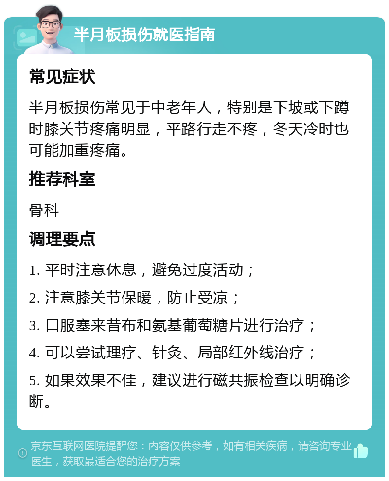 半月板损伤就医指南 常见症状 半月板损伤常见于中老年人，特别是下坡或下蹲时膝关节疼痛明显，平路行走不疼，冬天冷时也可能加重疼痛。 推荐科室 骨科 调理要点 1. 平时注意休息，避免过度活动； 2. 注意膝关节保暖，防止受凉； 3. 口服塞来昔布和氨基葡萄糖片进行治疗； 4. 可以尝试理疗、针灸、局部红外线治疗； 5. 如果效果不佳，建议进行磁共振检查以明确诊断。