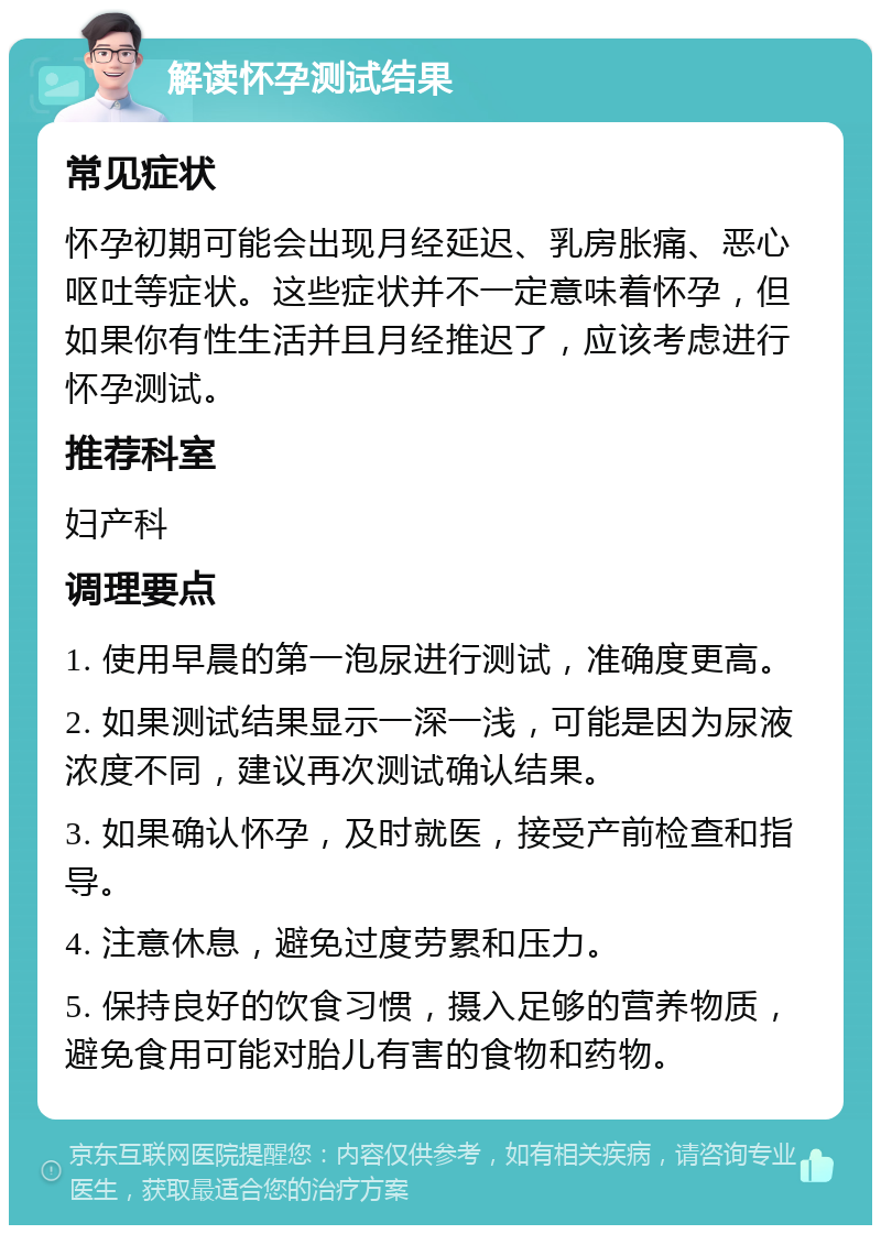 解读怀孕测试结果 常见症状 怀孕初期可能会出现月经延迟、乳房胀痛、恶心呕吐等症状。这些症状并不一定意味着怀孕，但如果你有性生活并且月经推迟了，应该考虑进行怀孕测试。 推荐科室 妇产科 调理要点 1. 使用早晨的第一泡尿进行测试，准确度更高。 2. 如果测试结果显示一深一浅，可能是因为尿液浓度不同，建议再次测试确认结果。 3. 如果确认怀孕，及时就医，接受产前检查和指导。 4. 注意休息，避免过度劳累和压力。 5. 保持良好的饮食习惯，摄入足够的营养物质，避免食用可能对胎儿有害的食物和药物。