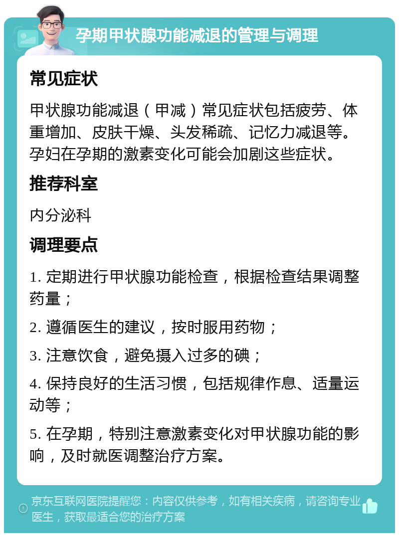 孕期甲状腺功能减退的管理与调理 常见症状 甲状腺功能减退（甲减）常见症状包括疲劳、体重增加、皮肤干燥、头发稀疏、记忆力减退等。孕妇在孕期的激素变化可能会加剧这些症状。 推荐科室 内分泌科 调理要点 1. 定期进行甲状腺功能检查，根据检查结果调整药量； 2. 遵循医生的建议，按时服用药物； 3. 注意饮食，避免摄入过多的碘； 4. 保持良好的生活习惯，包括规律作息、适量运动等； 5. 在孕期，特别注意激素变化对甲状腺功能的影响，及时就医调整治疗方案。