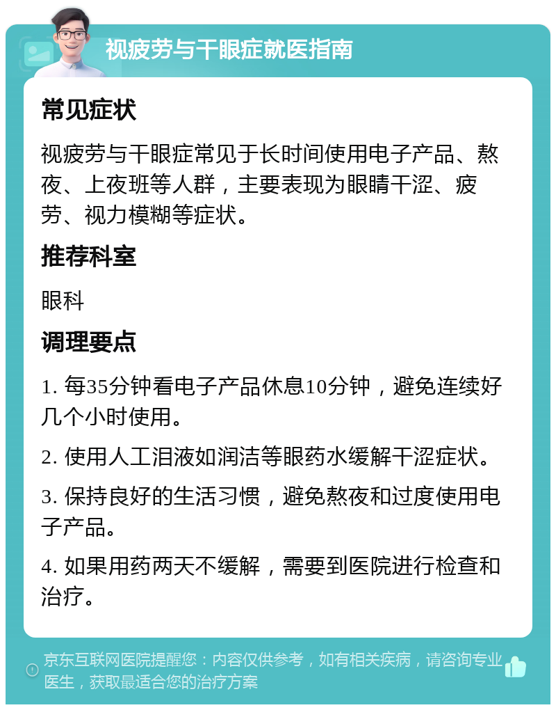 视疲劳与干眼症就医指南 常见症状 视疲劳与干眼症常见于长时间使用电子产品、熬夜、上夜班等人群，主要表现为眼睛干涩、疲劳、视力模糊等症状。 推荐科室 眼科 调理要点 1. 每35分钟看电子产品休息10分钟，避免连续好几个小时使用。 2. 使用人工泪液如润洁等眼药水缓解干涩症状。 3. 保持良好的生活习惯，避免熬夜和过度使用电子产品。 4. 如果用药两天不缓解，需要到医院进行检查和治疗。