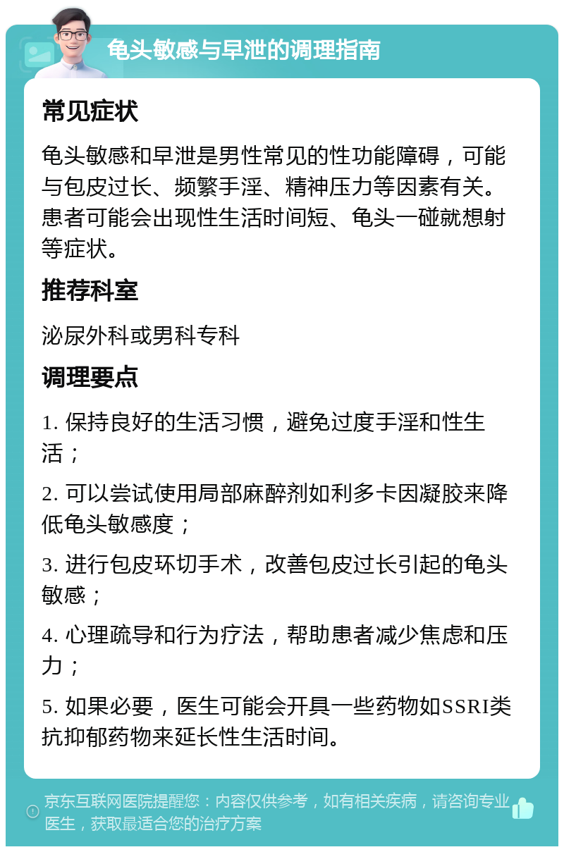 龟头敏感与早泄的调理指南 常见症状 龟头敏感和早泄是男性常见的性功能障碍，可能与包皮过长、频繁手淫、精神压力等因素有关。患者可能会出现性生活时间短、龟头一碰就想射等症状。 推荐科室 泌尿外科或男科专科 调理要点 1. 保持良好的生活习惯，避免过度手淫和性生活； 2. 可以尝试使用局部麻醉剂如利多卡因凝胶来降低龟头敏感度； 3. 进行包皮环切手术，改善包皮过长引起的龟头敏感； 4. 心理疏导和行为疗法，帮助患者减少焦虑和压力； 5. 如果必要，医生可能会开具一些药物如SSRI类抗抑郁药物来延长性生活时间。