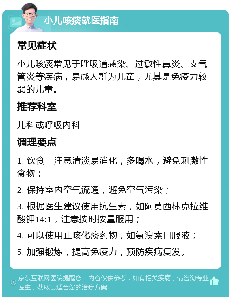 小儿咳痰就医指南 常见症状 小儿咳痰常见于呼吸道感染、过敏性鼻炎、支气管炎等疾病，易感人群为儿童，尤其是免疫力较弱的儿童。 推荐科室 儿科或呼吸内科 调理要点 1. 饮食上注意清淡易消化，多喝水，避免刺激性食物； 2. 保持室内空气流通，避免空气污染； 3. 根据医生建议使用抗生素，如阿莫西林克拉维酸钾14:1，注意按时按量服用； 4. 可以使用止咳化痰药物，如氨溴索口服液； 5. 加强锻炼，提高免疫力，预防疾病复发。