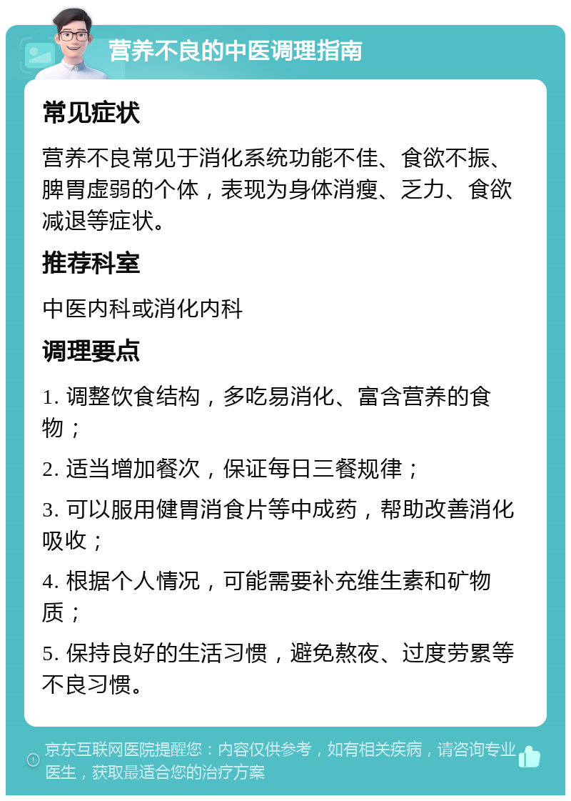 营养不良的中医调理指南 常见症状 营养不良常见于消化系统功能不佳、食欲不振、脾胃虚弱的个体，表现为身体消瘦、乏力、食欲减退等症状。 推荐科室 中医内科或消化内科 调理要点 1. 调整饮食结构，多吃易消化、富含营养的食物； 2. 适当增加餐次，保证每日三餐规律； 3. 可以服用健胃消食片等中成药，帮助改善消化吸收； 4. 根据个人情况，可能需要补充维生素和矿物质； 5. 保持良好的生活习惯，避免熬夜、过度劳累等不良习惯。