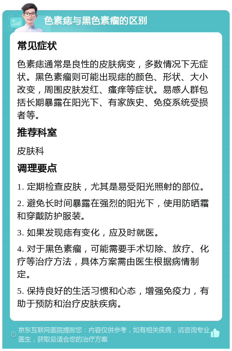 色素痣与黑色素瘤的区别 常见症状 色素痣通常是良性的皮肤病变，多数情况下无症状。黑色素瘤则可能出现痣的颜色、形状、大小改变，周围皮肤发红、瘙痒等症状。易感人群包括长期暴露在阳光下、有家族史、免疫系统受损者等。 推荐科室 皮肤科 调理要点 1. 定期检查皮肤，尤其是易受阳光照射的部位。 2. 避免长时间暴露在强烈的阳光下，使用防晒霜和穿戴防护服装。 3. 如果发现痣有变化，应及时就医。 4. 对于黑色素瘤，可能需要手术切除、放疗、化疗等治疗方法，具体方案需由医生根据病情制定。 5. 保持良好的生活习惯和心态，增强免疫力，有助于预防和治疗皮肤疾病。