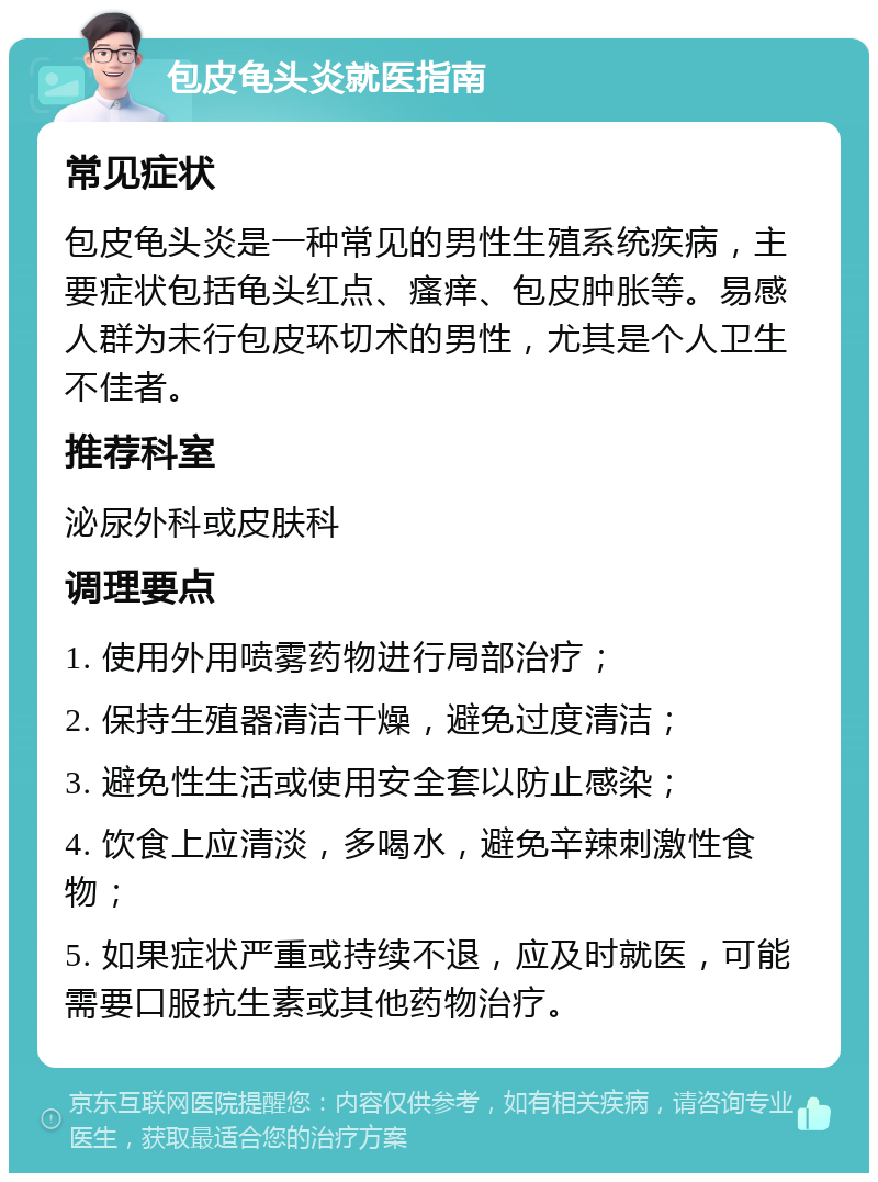 包皮龟头炎就医指南 常见症状 包皮龟头炎是一种常见的男性生殖系统疾病，主要症状包括龟头红点、瘙痒、包皮肿胀等。易感人群为未行包皮环切术的男性，尤其是个人卫生不佳者。 推荐科室 泌尿外科或皮肤科 调理要点 1. 使用外用喷雾药物进行局部治疗； 2. 保持生殖器清洁干燥，避免过度清洁； 3. 避免性生活或使用安全套以防止感染； 4. 饮食上应清淡，多喝水，避免辛辣刺激性食物； 5. 如果症状严重或持续不退，应及时就医，可能需要口服抗生素或其他药物治疗。