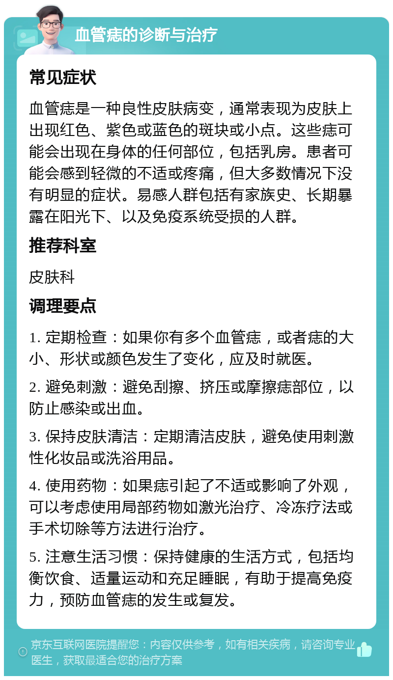 血管痣的诊断与治疗 常见症状 血管痣是一种良性皮肤病变，通常表现为皮肤上出现红色、紫色或蓝色的斑块或小点。这些痣可能会出现在身体的任何部位，包括乳房。患者可能会感到轻微的不适或疼痛，但大多数情况下没有明显的症状。易感人群包括有家族史、长期暴露在阳光下、以及免疫系统受损的人群。 推荐科室 皮肤科 调理要点 1. 定期检查：如果你有多个血管痣，或者痣的大小、形状或颜色发生了变化，应及时就医。 2. 避免刺激：避免刮擦、挤压或摩擦痣部位，以防止感染或出血。 3. 保持皮肤清洁：定期清洁皮肤，避免使用刺激性化妆品或洗浴用品。 4. 使用药物：如果痣引起了不适或影响了外观，可以考虑使用局部药物如激光治疗、冷冻疗法或手术切除等方法进行治疗。 5. 注意生活习惯：保持健康的生活方式，包括均衡饮食、适量运动和充足睡眠，有助于提高免疫力，预防血管痣的发生或复发。