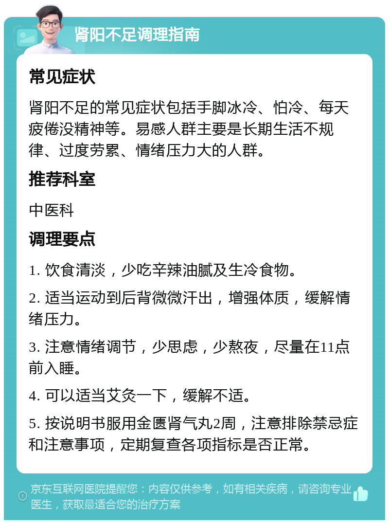 肾阳不足调理指南 常见症状 肾阳不足的常见症状包括手脚冰冷、怕冷、每天疲倦没精神等。易感人群主要是长期生活不规律、过度劳累、情绪压力大的人群。 推荐科室 中医科 调理要点 1. 饮食清淡，少吃辛辣油腻及生冷食物。 2. 适当运动到后背微微汗出，增强体质，缓解情绪压力。 3. 注意情绪调节，少思虑，少熬夜，尽量在11点前入睡。 4. 可以适当艾灸一下，缓解不适。 5. 按说明书服用金匮肾气丸2周，注意排除禁忌症和注意事项，定期复查各项指标是否正常。