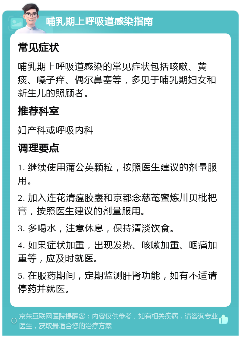 哺乳期上呼吸道感染指南 常见症状 哺乳期上呼吸道感染的常见症状包括咳嗽、黄痰、嗓子痒、偶尔鼻塞等，多见于哺乳期妇女和新生儿的照顾者。 推荐科室 妇产科或呼吸内科 调理要点 1. 继续使用蒲公英颗粒，按照医生建议的剂量服用。 2. 加入连花清瘟胶囊和京都念慈菴蜜炼川贝枇杷膏，按照医生建议的剂量服用。 3. 多喝水，注意休息，保持清淡饮食。 4. 如果症状加重，出现发热、咳嗽加重、咽痛加重等，应及时就医。 5. 在服药期间，定期监测肝肾功能，如有不适请停药并就医。