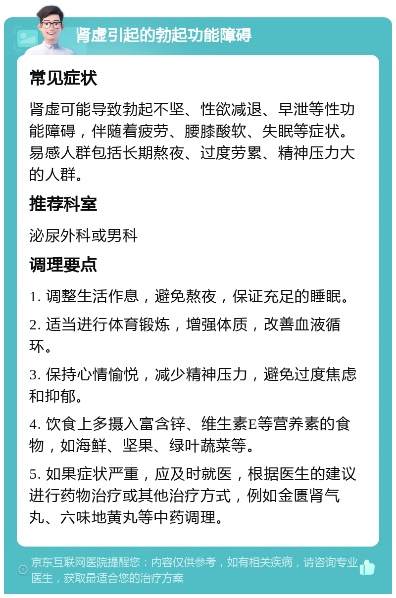 肾虚引起的勃起功能障碍 常见症状 肾虚可能导致勃起不坚、性欲减退、早泄等性功能障碍，伴随着疲劳、腰膝酸软、失眠等症状。易感人群包括长期熬夜、过度劳累、精神压力大的人群。 推荐科室 泌尿外科或男科 调理要点 1. 调整生活作息，避免熬夜，保证充足的睡眠。 2. 适当进行体育锻炼，增强体质，改善血液循环。 3. 保持心情愉悦，减少精神压力，避免过度焦虑和抑郁。 4. 饮食上多摄入富含锌、维生素E等营养素的食物，如海鲜、坚果、绿叶蔬菜等。 5. 如果症状严重，应及时就医，根据医生的建议进行药物治疗或其他治疗方式，例如金匮肾气丸、六味地黄丸等中药调理。