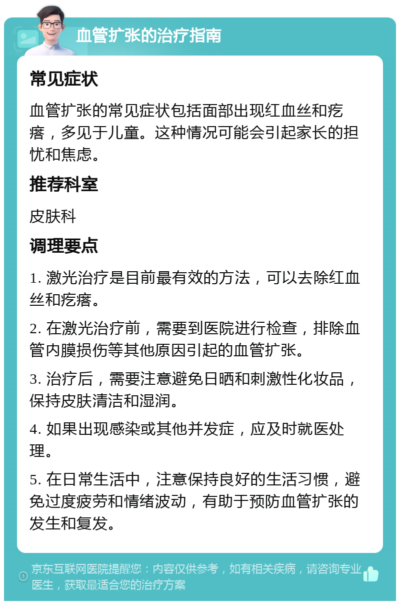 血管扩张的治疗指南 常见症状 血管扩张的常见症状包括面部出现红血丝和疙瘩，多见于儿童。这种情况可能会引起家长的担忧和焦虑。 推荐科室 皮肤科 调理要点 1. 激光治疗是目前最有效的方法，可以去除红血丝和疙瘩。 2. 在激光治疗前，需要到医院进行检查，排除血管内膜损伤等其他原因引起的血管扩张。 3. 治疗后，需要注意避免日晒和刺激性化妆品，保持皮肤清洁和湿润。 4. 如果出现感染或其他并发症，应及时就医处理。 5. 在日常生活中，注意保持良好的生活习惯，避免过度疲劳和情绪波动，有助于预防血管扩张的发生和复发。