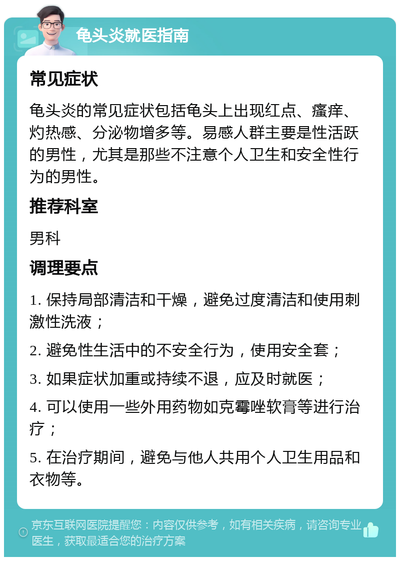 龟头炎就医指南 常见症状 龟头炎的常见症状包括龟头上出现红点、瘙痒、灼热感、分泌物增多等。易感人群主要是性活跃的男性，尤其是那些不注意个人卫生和安全性行为的男性。 推荐科室 男科 调理要点 1. 保持局部清洁和干燥，避免过度清洁和使用刺激性洗液； 2. 避免性生活中的不安全行为，使用安全套； 3. 如果症状加重或持续不退，应及时就医； 4. 可以使用一些外用药物如克霉唑软膏等进行治疗； 5. 在治疗期间，避免与他人共用个人卫生用品和衣物等。