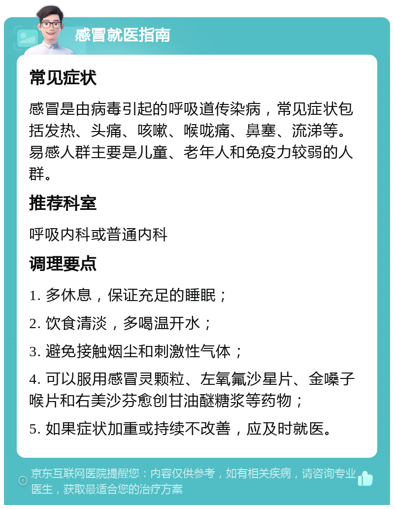 感冒就医指南 常见症状 感冒是由病毒引起的呼吸道传染病，常见症状包括发热、头痛、咳嗽、喉咙痛、鼻塞、流涕等。易感人群主要是儿童、老年人和免疫力较弱的人群。 推荐科室 呼吸内科或普通内科 调理要点 1. 多休息，保证充足的睡眠； 2. 饮食清淡，多喝温开水； 3. 避免接触烟尘和刺激性气体； 4. 可以服用感冒灵颗粒、左氧氟沙星片、金嗓子喉片和右美沙芬愈创甘油醚糖浆等药物； 5. 如果症状加重或持续不改善，应及时就医。