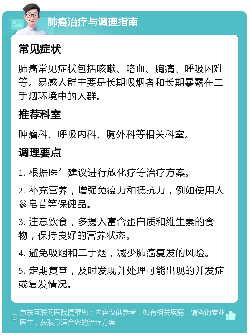 肺癌治疗与调理指南 常见症状 肺癌常见症状包括咳嗽、咯血、胸痛、呼吸困难等。易感人群主要是长期吸烟者和长期暴露在二手烟环境中的人群。 推荐科室 肿瘤科、呼吸内科、胸外科等相关科室。 调理要点 1. 根据医生建议进行放化疗等治疗方案。 2. 补充营养，增强免疫力和抵抗力，例如使用人参皂苷等保健品。 3. 注意饮食，多摄入富含蛋白质和维生素的食物，保持良好的营养状态。 4. 避免吸烟和二手烟，减少肺癌复发的风险。 5. 定期复查，及时发现并处理可能出现的并发症或复发情况。