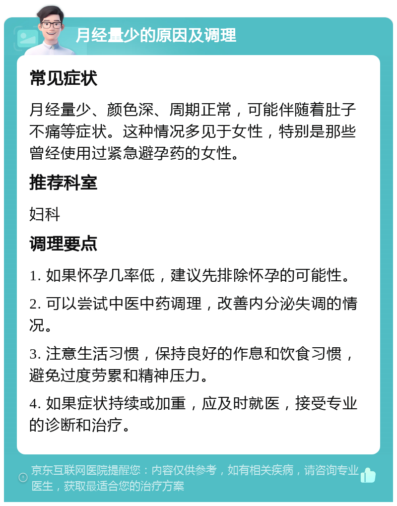 月经量少的原因及调理 常见症状 月经量少、颜色深、周期正常，可能伴随着肚子不痛等症状。这种情况多见于女性，特别是那些曾经使用过紧急避孕药的女性。 推荐科室 妇科 调理要点 1. 如果怀孕几率低，建议先排除怀孕的可能性。 2. 可以尝试中医中药调理，改善内分泌失调的情况。 3. 注意生活习惯，保持良好的作息和饮食习惯，避免过度劳累和精神压力。 4. 如果症状持续或加重，应及时就医，接受专业的诊断和治疗。