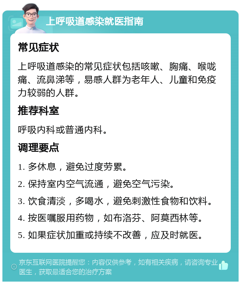 上呼吸道感染就医指南 常见症状 上呼吸道感染的常见症状包括咳嗽、胸痛、喉咙痛、流鼻涕等，易感人群为老年人、儿童和免疫力较弱的人群。 推荐科室 呼吸内科或普通内科。 调理要点 1. 多休息，避免过度劳累。 2. 保持室内空气流通，避免空气污染。 3. 饮食清淡，多喝水，避免刺激性食物和饮料。 4. 按医嘱服用药物，如布洛芬、阿莫西林等。 5. 如果症状加重或持续不改善，应及时就医。